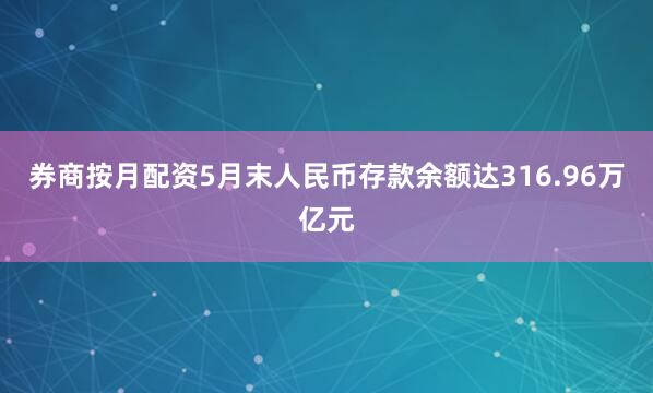 券商按月配资5月末人民币存款余额达316.96万亿元