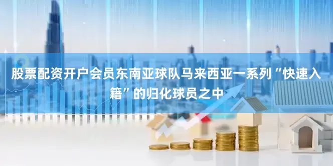 股票配资开户会员东南亚球队马来西亚一系列“快速入籍”的归化球员之中