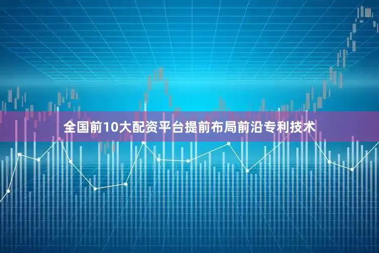 全国前10大配资平台提前布局前沿专利技术