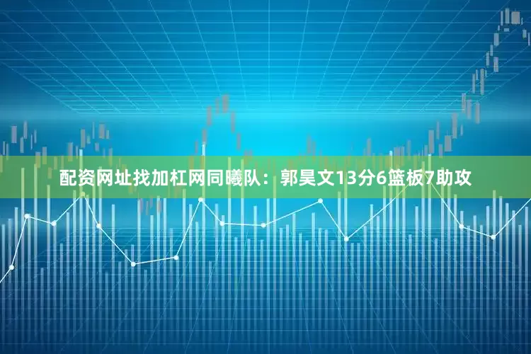 配资网址找加杠网　　同曦队：郭昊文13分6篮板7助攻