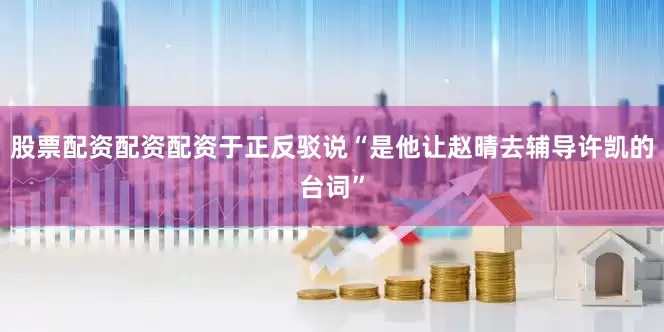 股票配资配资配资于正反驳说“是他让赵晴去辅导许凯的台词”