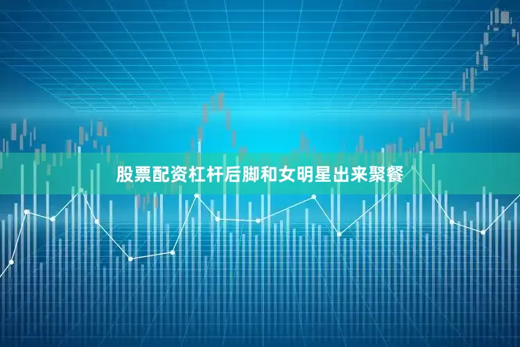 股票配资杠杆后脚和女明星出来聚餐