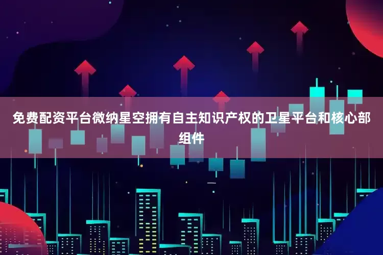 免费配资平台微纳星空拥有自主知识产权的卫星平台和核心部组件